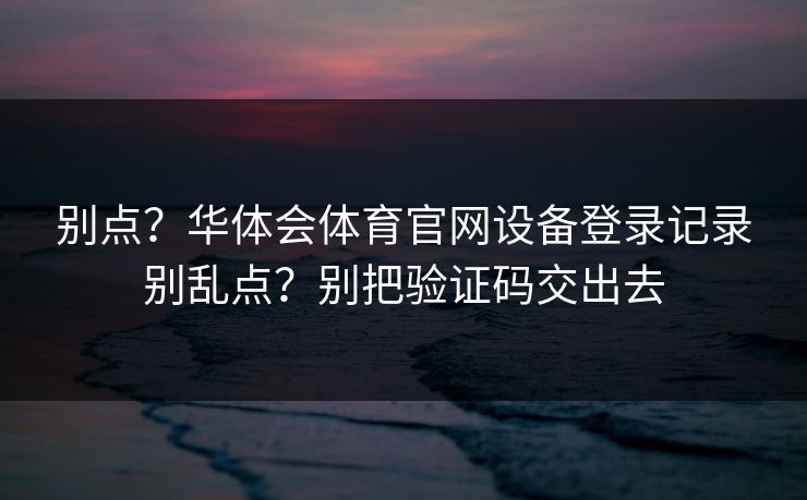 别点？华体会体育官网设备登录记录别乱点？别把验证码交出去
