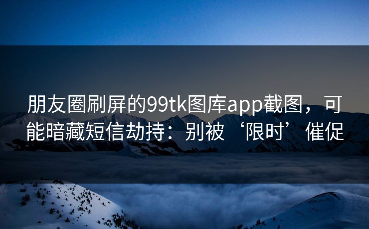 朋友圈刷屏的99tk图库app截图，可能暗藏短信劫持：别被‘限时’催促