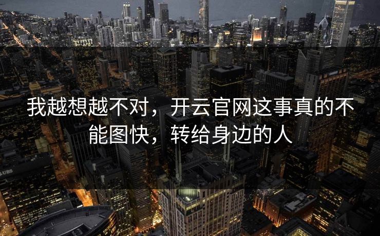 我越想越不对，开云官网这事真的不能图快，转给身边的人