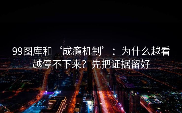 99图库和‘成瘾机制’：为什么越看越停不下来？先把证据留好