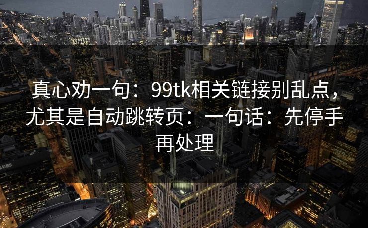 真心劝一句：99tk相关链接别乱点，尤其是自动跳转页：一句话：先停手再处理