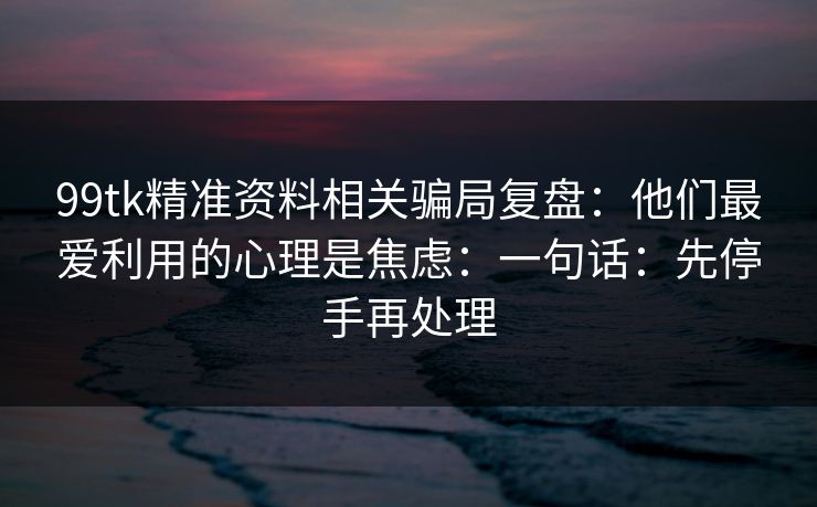 99tk精准资料相关骗局复盘：他们最爱利用的心理是焦虑：一句话：先停手再处理