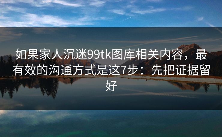 如果家人沉迷99tk图库相关内容，最有效的沟通方式是这7步：先把证据留好
