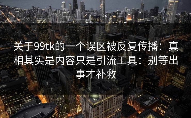 关于99tk的一个误区被反复传播:真相其实是内容只是引流工具:别等出事才补救 关于99tk的一个误区被反复传播:真相其实是内容只是引流工具:别等出事才补救