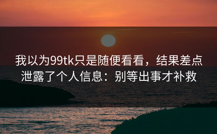 我以为99tk只是随便看看,结果差点泄露了个人信息:别等出事才补救